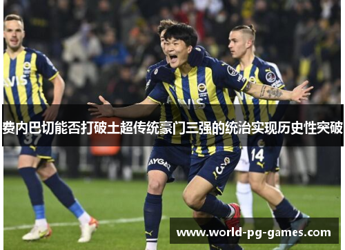 费内巴切能否打破土超传统豪门三强的统治实现历史性突破 费内巴切能否打破土超传统豪门三强的统治实现历史性突破