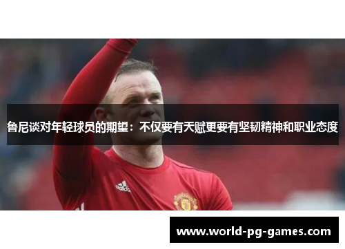 鲁尼谈对年轻球员的期望：不仅要有天赋更要有坚韧精神和职业态度