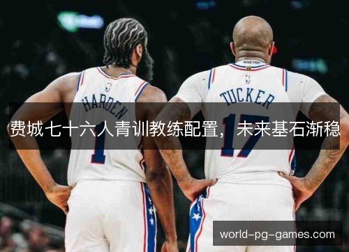 费城七十六人青训教练配置,未来基石渐稳 费城七十六人青训教练配置,未来基石渐稳